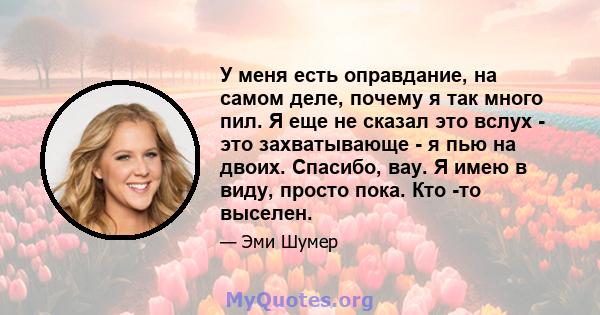 У меня есть оправдание, на самом деле, почему я так много пил. Я еще не сказал это вслух - это захватывающе - я пью на двоих. Спасибо, вау. Я имею в виду, просто пока. Кто -то выселен.