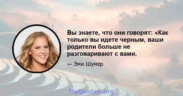 Вы знаете, что они говорят: «Как только вы идете черным, ваши родители больше не разговаривают с вами.