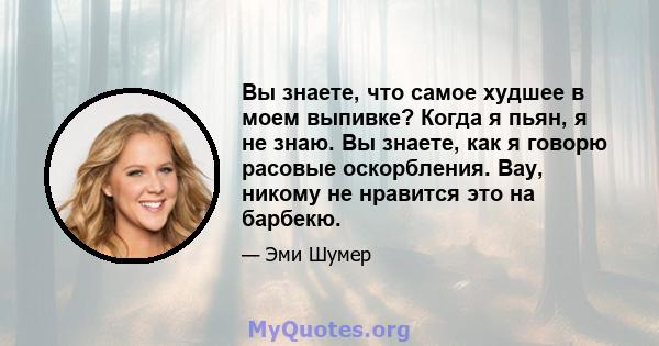 Вы знаете, что самое худшее в моем выпивке? Когда я пьян, я не знаю. Вы знаете, как я говорю расовые оскорбления. Вау, никому не нравится это на барбекю.