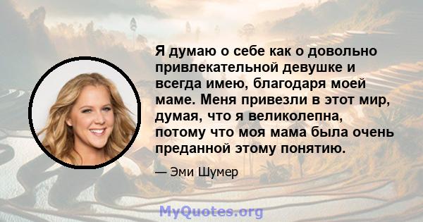 Я думаю о себе как о довольно привлекательной девушке и всегда имею, благодаря моей маме. Меня привезли в этот мир, думая, что я великолепна, потому что моя мама была очень преданной этому понятию.