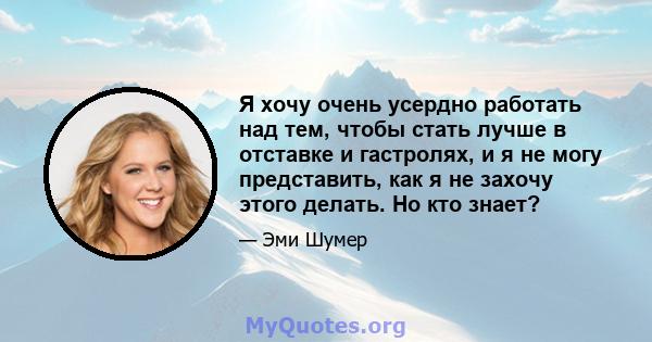 Я хочу очень усердно работать над тем, чтобы стать лучше в отставке и гастролях, и я не могу представить, как я не захочу этого делать. Но кто знает?