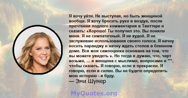 Я хочу уйти. Не выступая, но быть женщиной вообще. Я хочу бросить руки в воздух, после прочтения подлого комментария в Твиттере и сказать: «Хорошо! Ты получил это. Вы поняли меня. Я не симпатичный. Я не худой. Я не