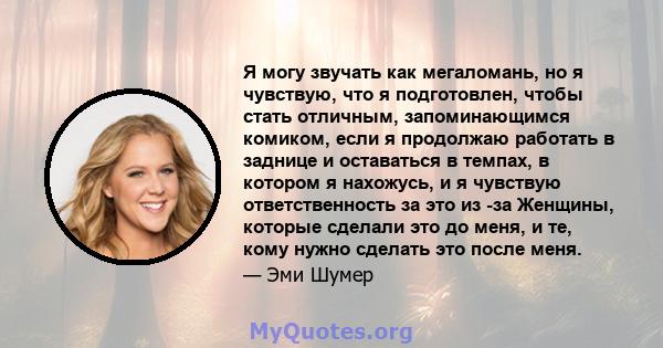 Я могу звучать как мегаломань, но я чувствую, что я подготовлен, чтобы стать отличным, запоминающимся комиком, если я продолжаю работать в заднице и оставаться в темпах, в котором я нахожусь, и я чувствую