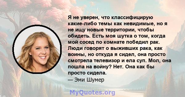 Я не уверен, что классифицирую какие-либо темы как невидимые, но я не ищу новые территории, чтобы обидеть. Есть моя шутка о том, когда мой сосед по комнате победил рак. Люди говорят о выживших рака, как воины, но откуда 