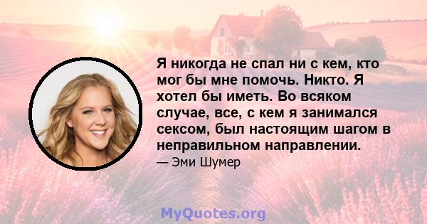 Я никогда не спал ни с кем, кто мог бы мне помочь. Никто. Я хотел бы иметь. Во всяком случае, все, с кем я занимался сексом, был настоящим шагом в неправильном направлении.