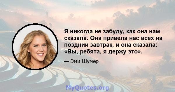 Я никогда не забуду, как она нам сказала. Она привела нас всех на поздний завтрак, и она сказала: «Вы, ребята, я держу это».