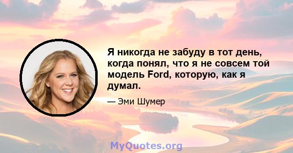 Я никогда не забуду в тот день, когда понял, что я не совсем той модель Ford, которую, как я думал.