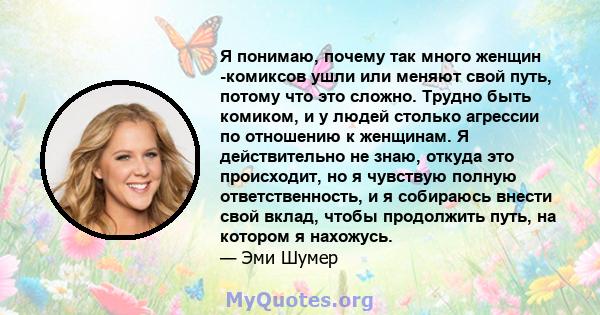 Я понимаю, почему так много женщин -комиксов ушли или меняют свой путь, потому что это сложно. Трудно быть комиком, и у людей столько агрессии по отношению к женщинам. Я действительно не знаю, откуда это происходит, но