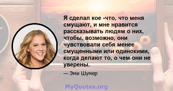 Я сделал кое -что, что меня смущают, и мне нравится рассказывать людям о них, чтобы, возможно, они чувствовали себя менее смущенными или одинокими, когда делают то, о чем они не уверены.