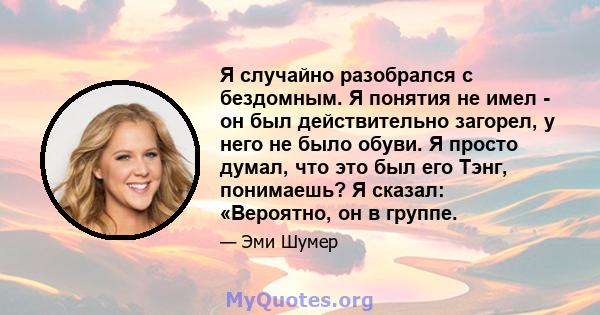 Я случайно разобрался с бездомным. Я понятия не имел - он был действительно загорел, у него не было обуви. Я просто думал, что это был его Тэнг, понимаешь? Я сказал: «Вероятно, он в группе.