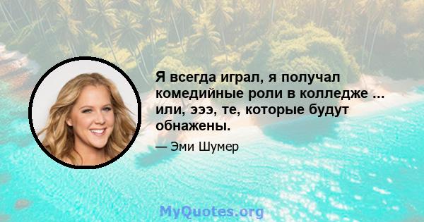 Я всегда играл, я получал комедийные роли в колледже ... или, эээ, те, которые будут обнажены.