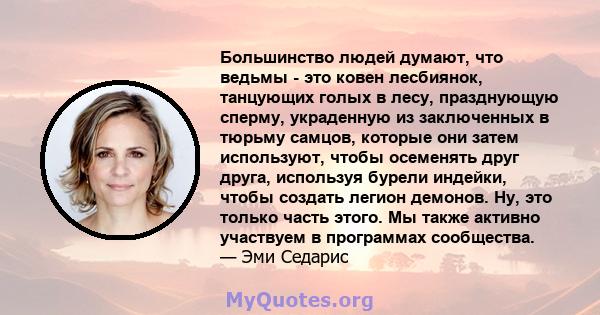 Большинство людей думают, что ведьмы - это ковен лесбиянок, танцующих голых в лесу, празднующую сперму, украденную из заключенных в тюрьму самцов, которые они затем используют, чтобы осеменять друг друга, используя