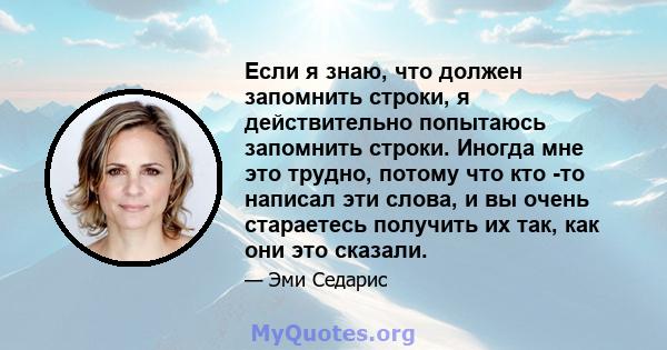 Если я знаю, что должен запомнить строки, я действительно попытаюсь запомнить строки. Иногда мне это трудно, потому что кто -то написал эти слова, и вы очень стараетесь получить их так, как они это сказали.