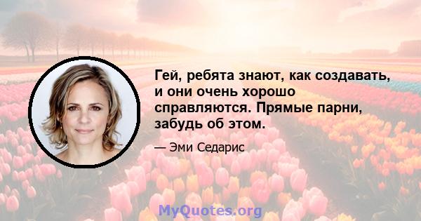 Гей, ребята знают, как создавать, и они очень хорошо справляются. Прямые парни, забудь об этом.