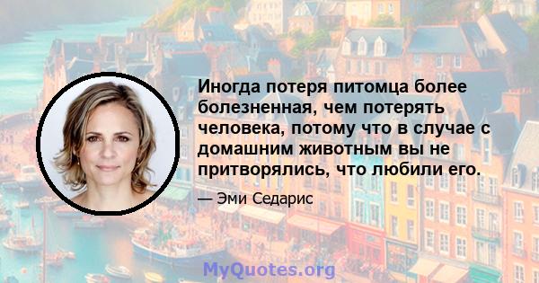 Иногда потеря питомца более болезненная, чем потерять человека, потому что в случае с домашним животным вы не притворялись, что любили его.