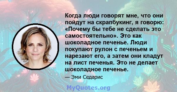 Когда люди говорят мне, что они пойдут на скрапбукинг, я говорю: «Почему бы тебе не сделать это самостоятельно». Это как шоколадное печенье. Люди покупают рулон с печеньем и нарезают его, а затем они кладут на лист