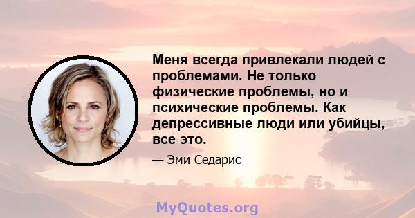 Меня всегда привлекали людей с проблемами. Не только физические проблемы, но и психические проблемы. Как депрессивные люди или убийцы, все это.