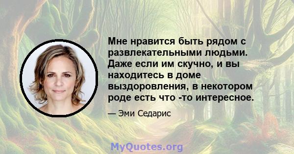 Мне нравится быть рядом с развлекательными людьми. Даже если им скучно, и вы находитесь в доме выздоровления, в некотором роде есть что -то интересное.