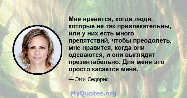 Мне нравится, когда люди, которые не так привлекательны, или у них есть много препятствий, чтобы преодолеть, мне нравится, когда они одеваются, и они выглядят презентабельно. Для меня это просто касается меня.