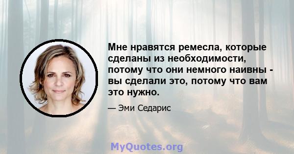 Мне нравятся ремесла, которые сделаны из необходимости, потому что они немного наивны - вы сделали это, потому что вам это нужно.