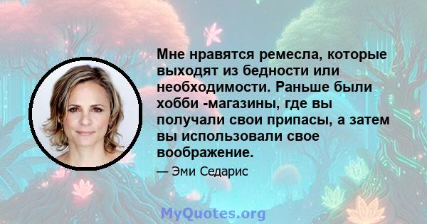 Мне нравятся ремесла, которые выходят из бедности или необходимости. Раньше были хобби -магазины, где вы получали свои припасы, а затем вы использовали свое воображение.