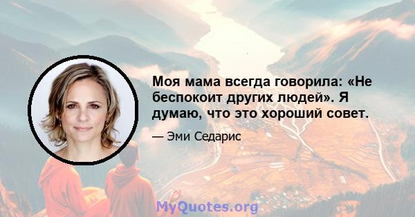 Моя мама всегда говорила: «Не беспокоит других людей». Я думаю, что это хороший совет.