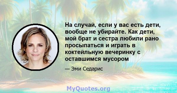 На случай, если у вас есть дети, вообще не убирайте. Как дети, мой брат и сестра любили рано просыпаться и играть в коктейльную вечеринку с оставшимся мусором