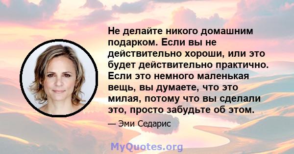 Не делайте никого домашним подарком. Если вы не действительно хороши, или это будет действительно практично. Если это немного маленькая вещь, вы думаете, что это милая, потому что вы сделали это, просто забудьте об этом.