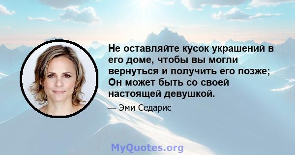 Не оставляйте кусок украшений в его доме, чтобы вы могли вернуться и получить его позже; Он может быть со своей настоящей девушкой.