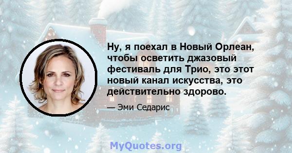 Ну, я поехал в Новый Орлеан, чтобы осветить джазовый фестиваль для Трио, это этот новый канал искусства, это действительно здорово.