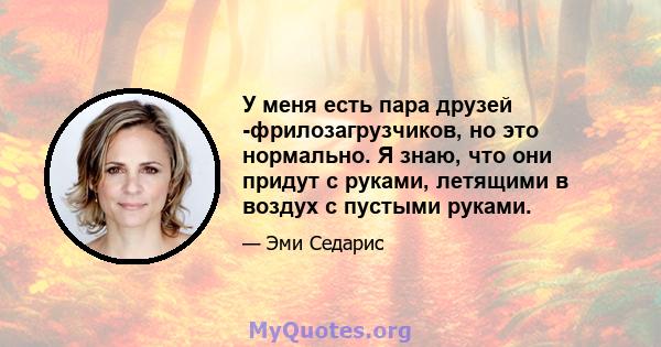 У меня есть пара друзей -фрилозагрузчиков, но это нормально. Я знаю, что они придут с руками, летящими в воздух с пустыми руками.