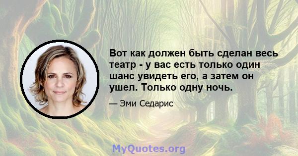 Вот как должен быть сделан весь театр - у вас есть только один шанс увидеть его, а затем он ушел. Только одну ночь.