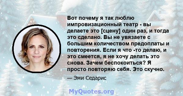 Вот почему я так люблю импровизационный театр - вы делаете это [сцену] один раз, и тогда это сделано. Вы не увязаете с большим количеством предоплаты и повторения. Если я что -то делаю, и это смеется, я не хочу делать