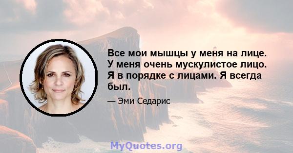 Все мои мышцы у меня на лице. У меня очень мускулистое лицо. Я в порядке с лицами. Я всегда был.