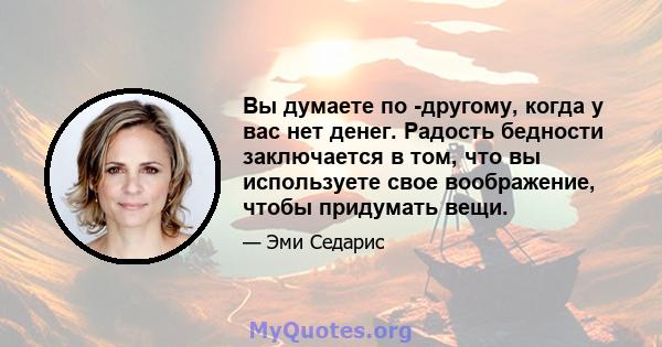 Вы думаете по -другому, когда у вас нет денег. Радость бедности заключается в том, что вы используете свое воображение, чтобы придумать вещи.