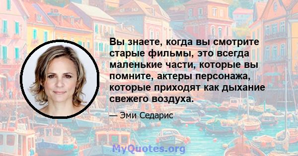 Вы знаете, когда вы смотрите старые фильмы, это всегда маленькие части, которые вы помните, актеры персонажа, которые приходят как дыхание свежего воздуха.