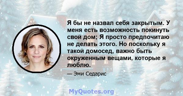 Я бы не назвал себя закрытым. У меня есть возможность покинуть свой дом; Я просто предпочитаю не делать этого. Но поскольку я такой домосед, важно быть окруженным вещами, которые я люблю.