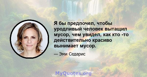 Я бы предпочел, чтобы уродливый человек вытащил мусор, чем увидел, как кто -то действительно красиво вынимает мусор.