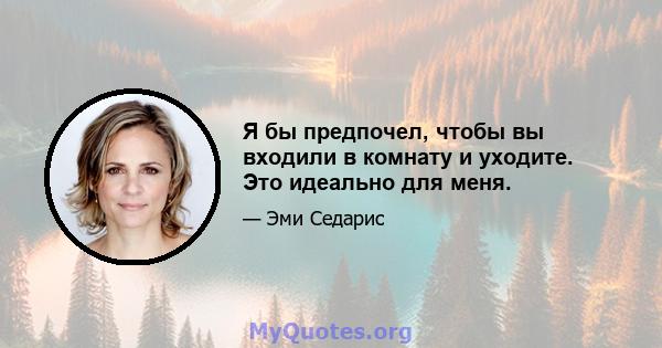 Я бы предпочел, чтобы вы входили в комнату и уходите. Это идеально для меня.