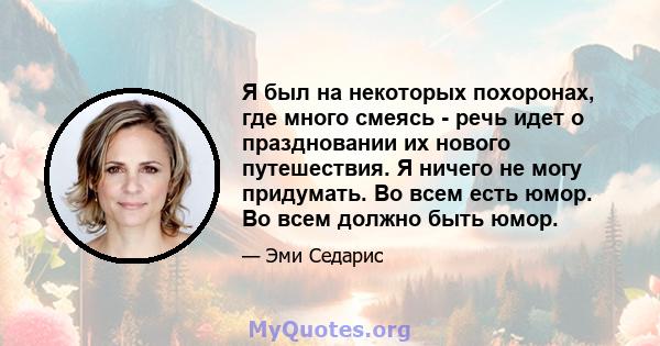 Я был на некоторых похоронах, где много смеясь - речь идет о праздновании их нового путешествия. Я ничего не могу придумать. Во всем есть юмор. Во всем должно быть юмор.