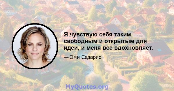 Я чувствую себя таким свободным и открытым для идей, и меня все вдохновляет.