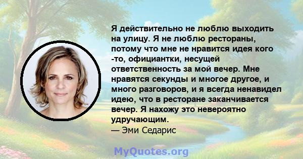 Я действительно не люблю выходить на улицу. Я не люблю рестораны, потому что мне не нравится идея кого -то, официантки, несущей ответственность за мой вечер. Мне нравятся секунды и многое другое, и много разговоров, и я 