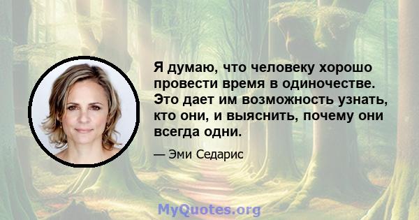 Я думаю, что человеку хорошо провести время в одиночестве. Это дает им возможность узнать, кто они, и выяснить, почему они всегда одни.