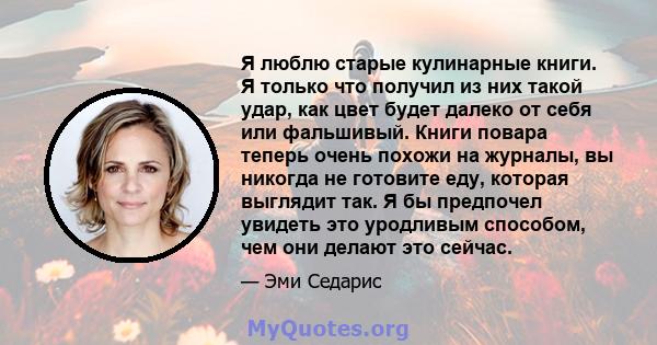 Я люблю старые кулинарные книги. Я только что получил из них такой удар, как цвет будет далеко от себя или фальшивый. Книги повара теперь очень похожи на журналы, вы никогда не готовите еду, которая выглядит так. Я бы