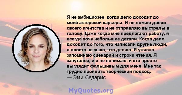 Я не амбициозен, когда дело доходит до моей актерской карьеры. Я не ломаю двери своего агентства и не отправляю выстрелы в голову. Даже когда мне предлагают работу, я всегда хочу небольшие детали. Когда дело доходит до