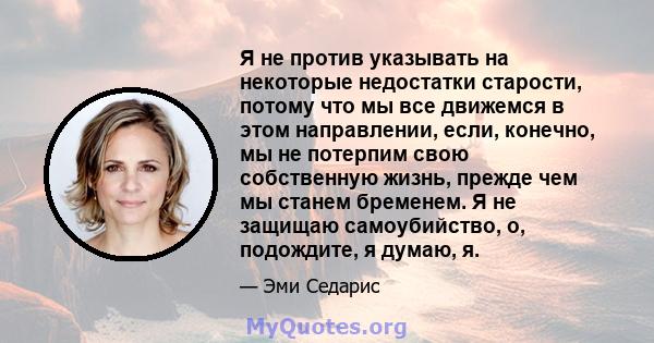 Я не против указывать на некоторые недостатки старости, потому что мы все движемся в этом направлении, если, конечно, мы не потерпим свою собственную жизнь, прежде чем мы станем бременем. Я не защищаю самоубийство, о,