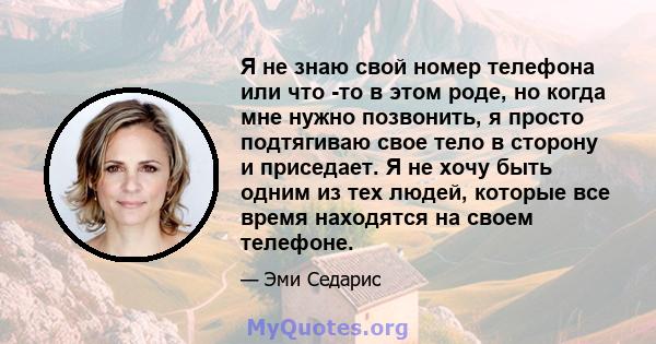 Я не знаю свой номер телефона или что -то в этом роде, но когда мне нужно позвонить, я просто подтягиваю свое тело в сторону и приседает. Я не хочу быть одним из тех людей, которые все время находятся на своем телефоне.