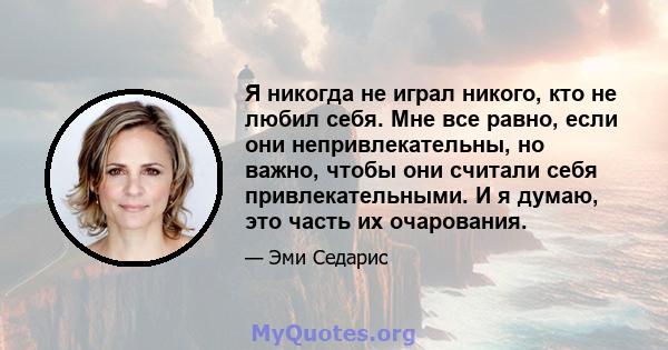 Я никогда не играл никого, кто не любил себя. Мне все равно, если они непривлекательны, но важно, чтобы они считали себя привлекательными. И я думаю, это часть их очарования.