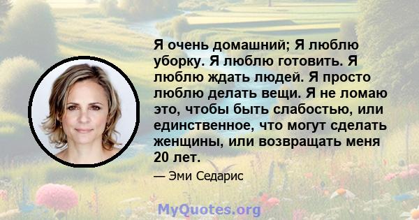 Я очень домашний; Я люблю уборку. Я люблю готовить. Я люблю ждать людей. Я просто люблю делать вещи. Я не ломаю это, чтобы быть слабостью, или единственное, что могут сделать женщины, или возвращать меня 20 лет.