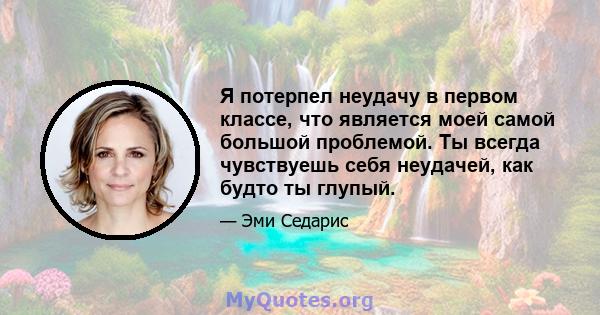 Я потерпел неудачу в первом классе, что является моей самой большой проблемой. Ты всегда чувствуешь себя неудачей, как будто ты глупый.